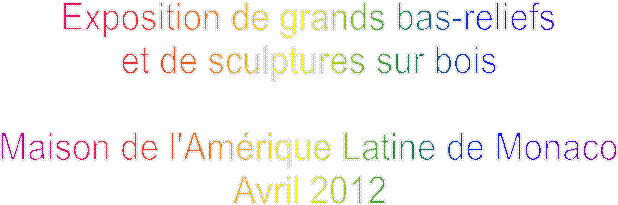 Exposition de grands bas-reliefs
et de sculptures sur bois

Maison de l'Amérique Latine de Monaco
Avril 2012